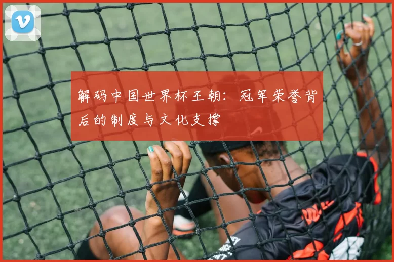 解码中国世界杯王朝:冠军荣誉背后的制度与文化支撑