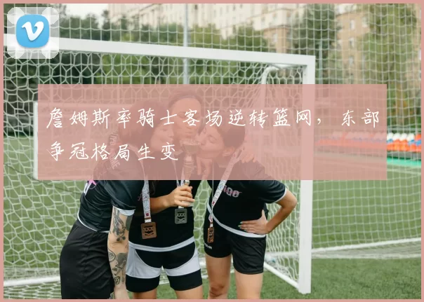 詹姆斯率骑士客场逆转篮网,东部争冠格局生变