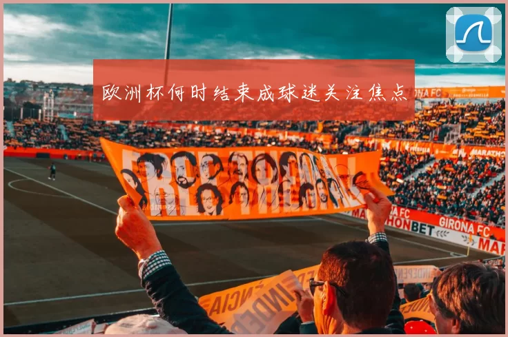 欧洲杯何时结束成球迷关注焦点