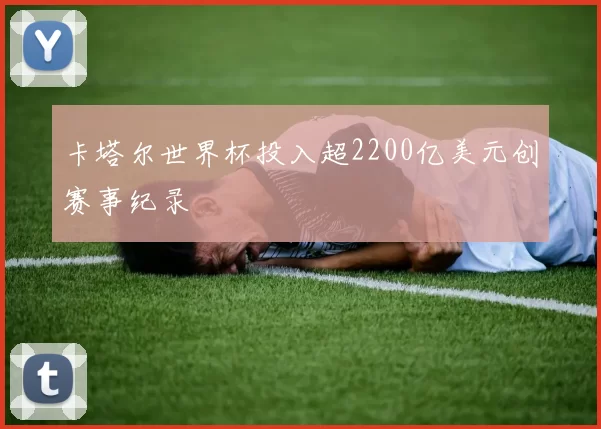 卡塔尔世界杯投入超2200亿美元创赛事纪录