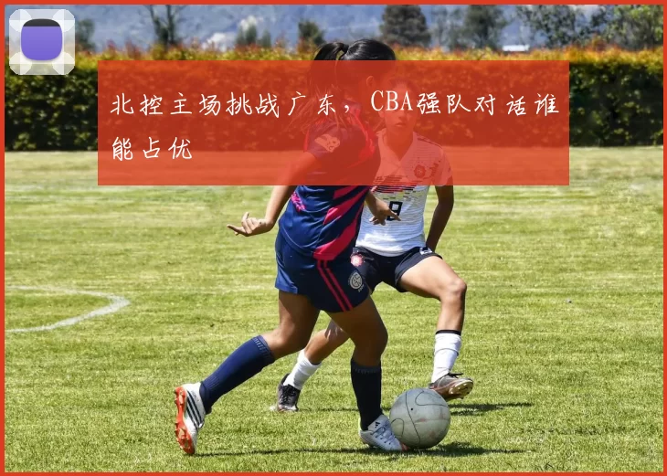 北控主场挑战广东,CBA强队对话谁能占优