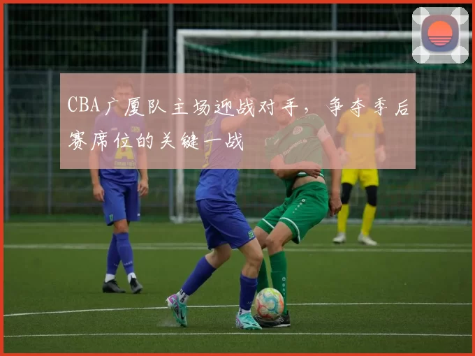 CBA广厦队主场迎战对手，争夺季后赛席位的关键一战