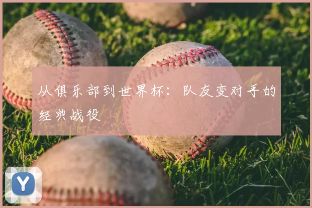 从俱乐部到世界杯:队友变对手的经典战役