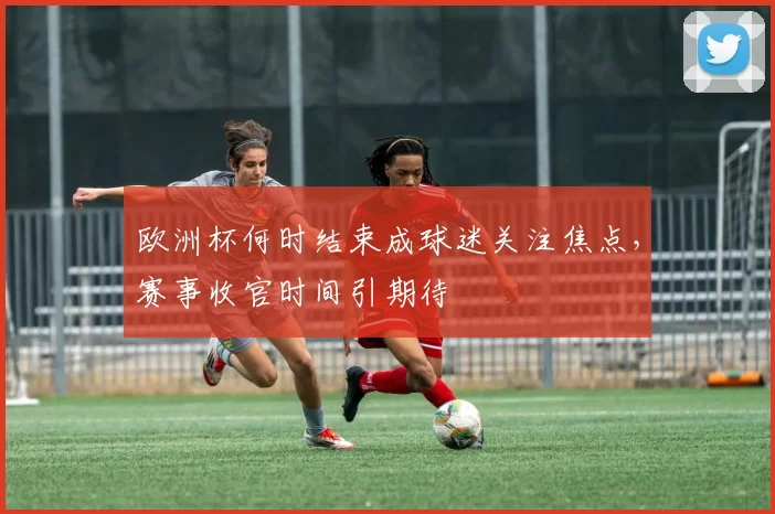 欧洲杯何时结束成球迷关注焦点,赛事收官时间引期待