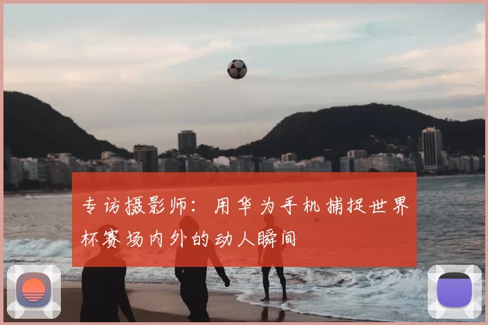 专访摄影师：用华为手机捕捉世界杯赛场内外的动人瞬间