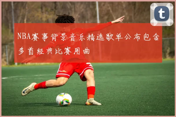 NBA赛事背景音乐精选歌单公布包含多首经典比赛用曲