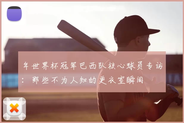年世界杯冠军巴西队核心球员专访:那些不为人知的更衣室瞬间