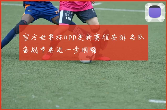 官方世界杯app更新赛程安排 各队备战节奏进一步明确