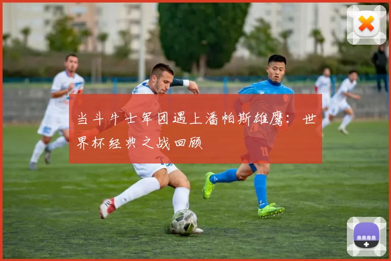 当斗牛士军团遇上潘帕斯雄鹰：世界杯经典之战回顾