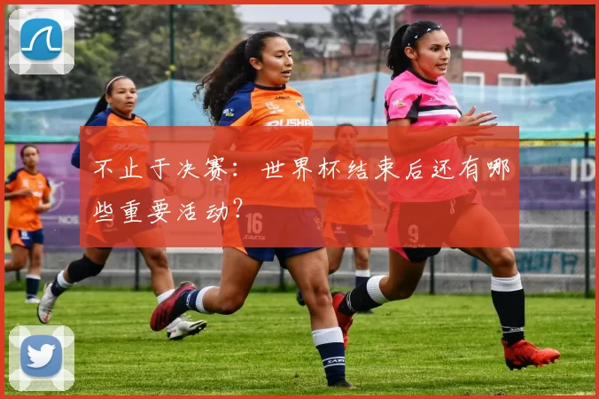 不止于决赛:世界杯结束后还有哪些重要活动?
