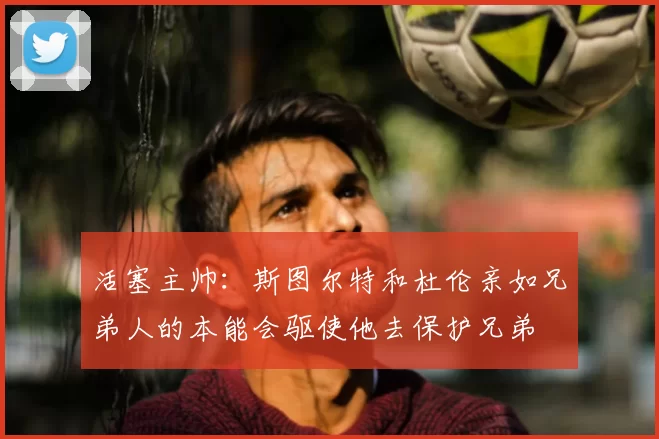 活塞主帅：斯图尔特和杜伦亲如兄弟人的本能会驱使他去保护兄弟