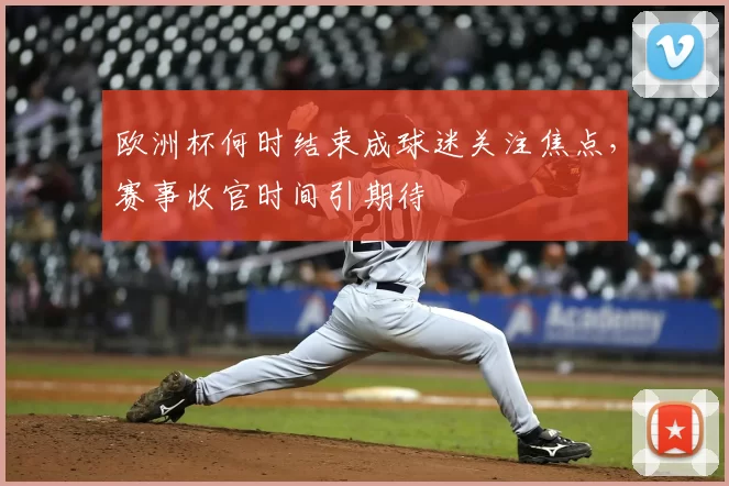 欧洲杯何时结束成球迷关注焦点，赛事收官时间引期待