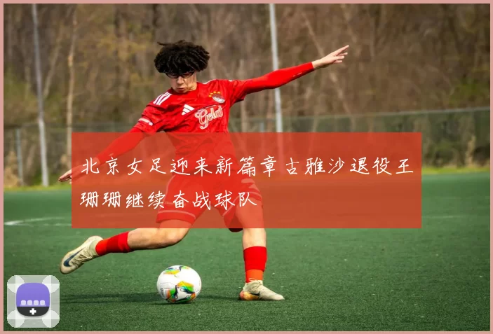 北京女足迎来新篇章古雅沙退役王珊珊继续奋战球队