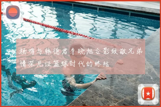 杨鸣与韩德君李晓旭合影致敬兄弟情深见证篮球时代的终结