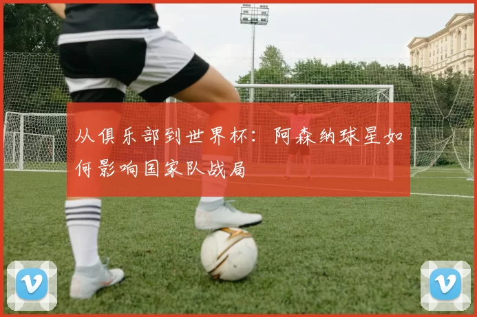从俱乐部到世界杯:阿森纳球星如何影响国家队战局