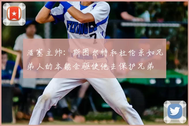 活塞主帅:斯图尔特和杜伦亲如兄弟人的本能会驱使他去保护兄弟
