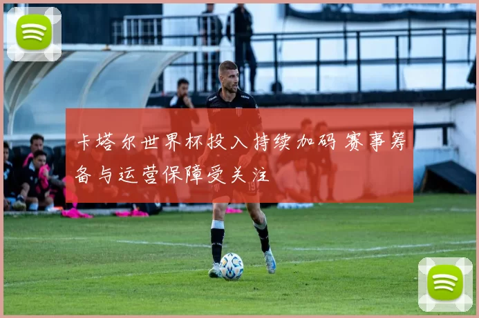 卡塔尔世界杯投入持续加码 赛事筹备与运营保障受关注