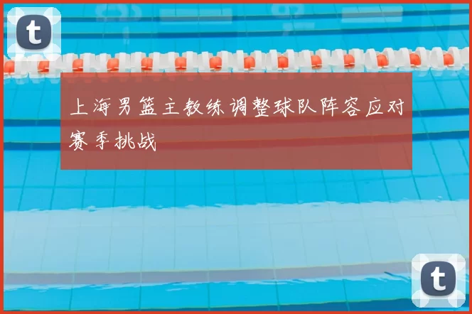 上海男篮主教练调整球队阵容应对赛季挑战