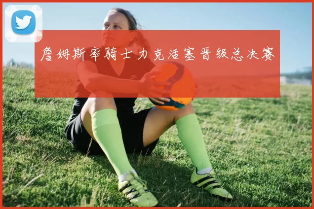 詹姆斯率骑士力克活塞晋级总决赛