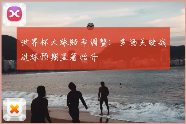 世界杯大球赔率调整:多场关键战进球预期显著抬升